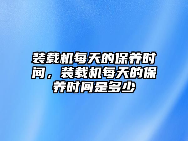 裝載機每天的保養(yǎng)時間，裝載機每天的保養(yǎng)時間是多少