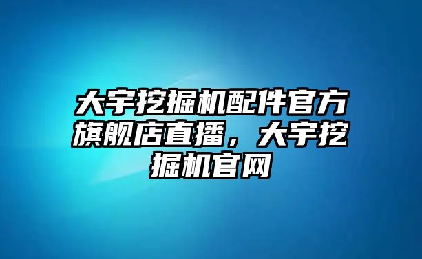 大宇挖掘機配件官方旗艦店直播，大宇挖掘機官網(wǎng)