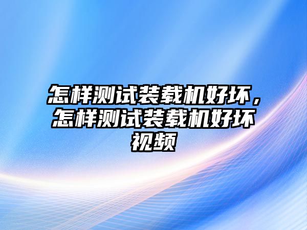 怎樣測試裝載機(jī)好壞，怎樣測試裝載機(jī)好壞視頻