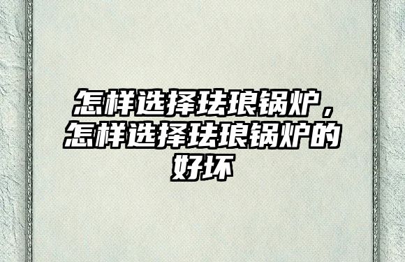 怎樣選擇琺瑯鍋爐，怎樣選擇琺瑯鍋爐的好壞