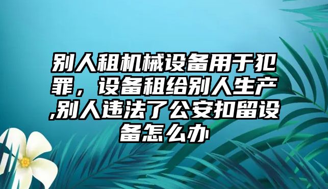 別人租機械設(shè)備用于犯罪，設(shè)備租給別人生產(chǎn),別人違法了公安扣留設(shè)備怎么辦