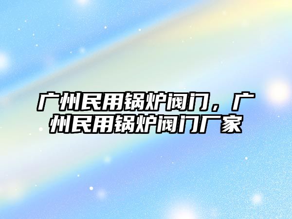 廣州民用鍋爐閥門，廣州民用鍋爐閥門廠家