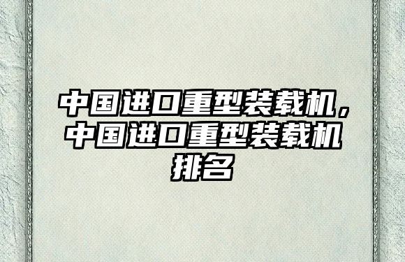 中國進(jìn)口重型裝載機(jī)，中國進(jìn)口重型裝載機(jī)排名