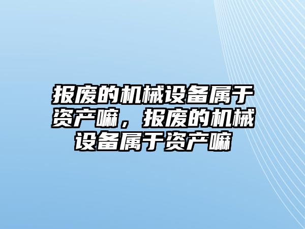 報廢的機械設(shè)備屬于資產(chǎn)嘛，報廢的機械設(shè)備屬于資產(chǎn)嘛