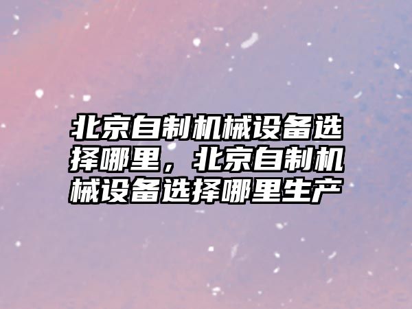 北京自制機(jī)械設(shè)備選擇哪里，北京自制機(jī)械設(shè)備選擇哪里生產(chǎn)