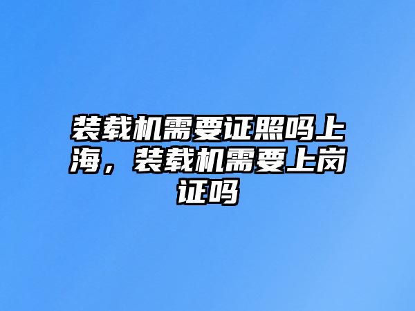 裝載機需要證照嗎上海，裝載機需要上崗證嗎