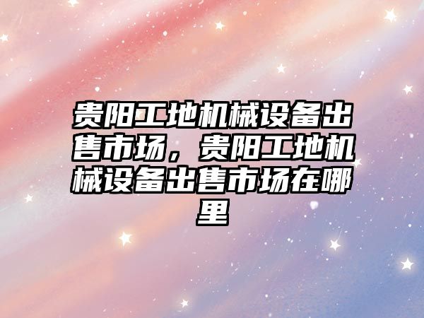 貴陽工地機械設備出售市場，貴陽工地機械設備出售市場在哪里