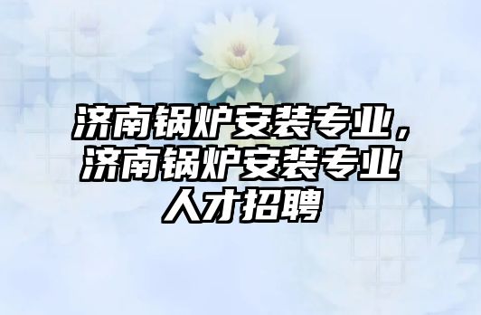 濟南鍋爐安裝專業(yè)，濟南鍋爐安裝專業(yè)人才招聘