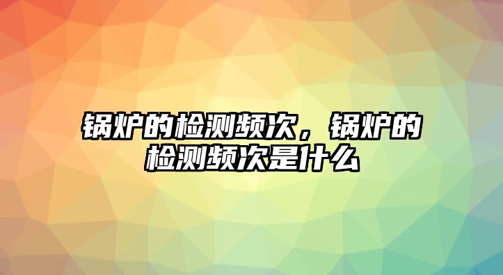 鍋爐的檢測頻次，鍋爐的檢測頻次是什么