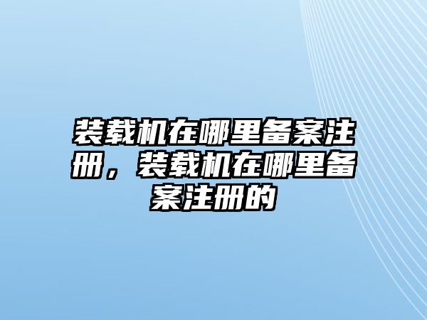 裝載機在哪里備案注冊，裝載機在哪里備案注冊的