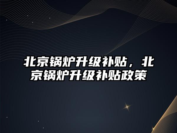 北京鍋爐升級(jí)補(bǔ)貼，北京鍋爐升級(jí)補(bǔ)貼政策