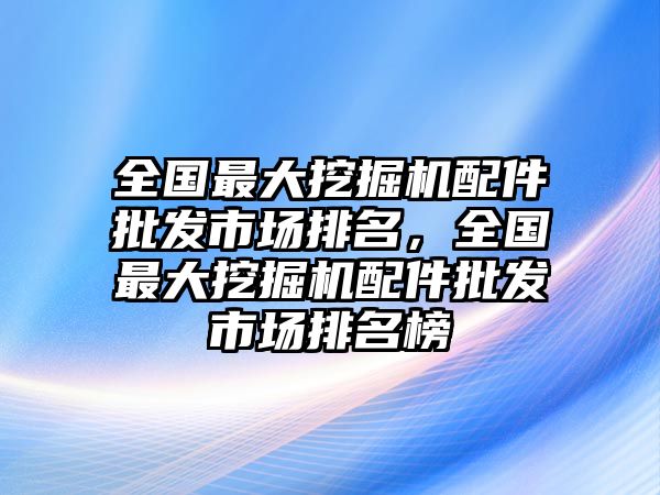 全國最大挖掘機配件批發(fā)市場排名，全國最大挖掘機配件批發(fā)市場排名榜