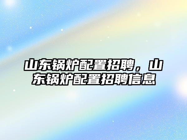 山東鍋爐配置招聘，山東鍋爐配置招聘信息