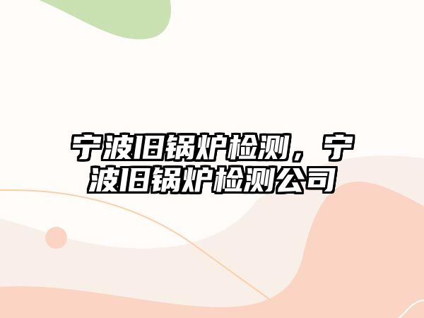 寧波舊鍋爐檢測(cè)，寧波舊鍋爐檢測(cè)公司