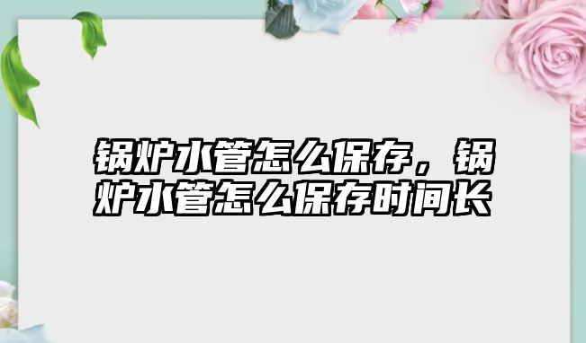 鍋爐水管怎么保存，鍋爐水管怎么保存時間長