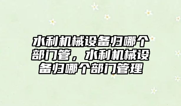 水利機械設(shè)備歸哪個部門管，水利機械設(shè)備歸哪個部門管理