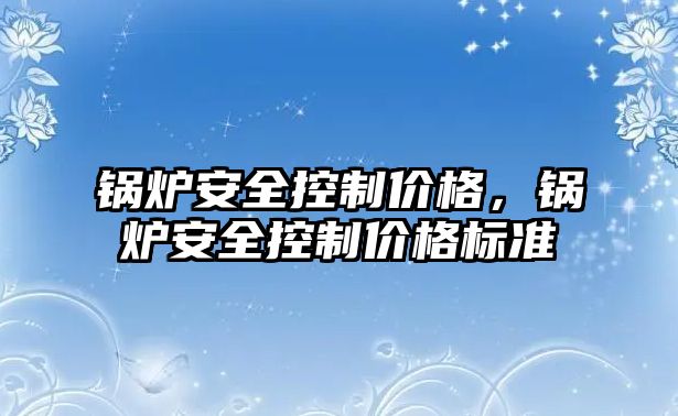 鍋爐安全控制價格，鍋爐安全控制價格標(biāo)準