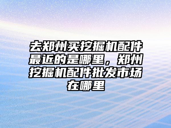 去鄭州買挖掘機(jī)配件最近的是哪里，鄭州挖掘機(jī)配件批發(fā)市場在哪里