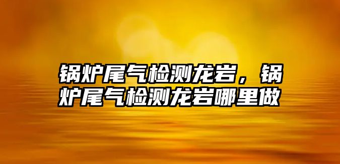 鍋爐尾氣檢測(cè)龍巖，鍋爐尾氣檢測(cè)龍巖哪里做