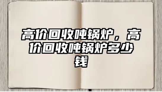 高價(jià)回收噸鍋爐，高價(jià)回收噸鍋爐多少錢