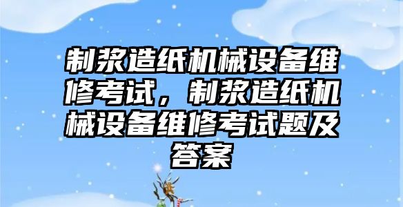 制漿造紙機(jī)械設(shè)備維修考試，制漿造紙機(jī)械設(shè)備維修考試題及答案