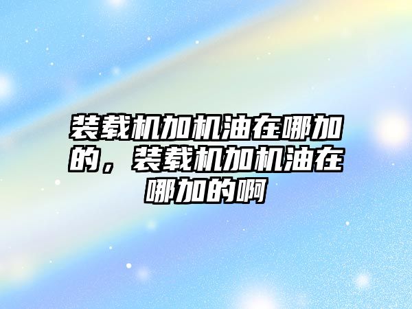 裝載機(jī)加機(jī)油在哪加的，裝載機(jī)加機(jī)油在哪加的啊