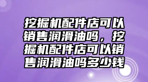 挖掘機配件店可以銷售潤滑油嗎，挖掘機配件店可以銷售潤滑油嗎多少錢