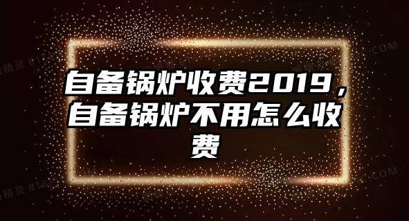 自備鍋爐收費(fèi)2019，自備鍋爐不用怎么收費(fèi)