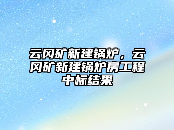 云岡礦新建鍋爐，云岡礦新建鍋爐房工程中標(biāo)結(jié)果