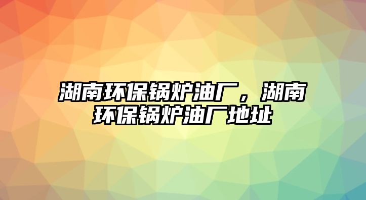 湖南環(huán)保鍋爐油廠，湖南環(huán)保鍋爐油廠地址