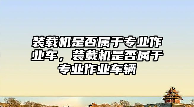 裝載機(jī)是否屬于專業(yè)作業(yè)車，裝載機(jī)是否屬于專業(yè)作業(yè)車輛