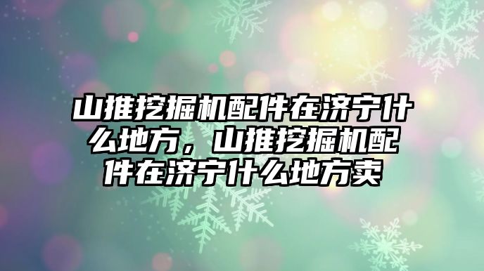 山推挖掘機配件在濟寧什么地方，山推挖掘機配件在濟寧什么地方賣