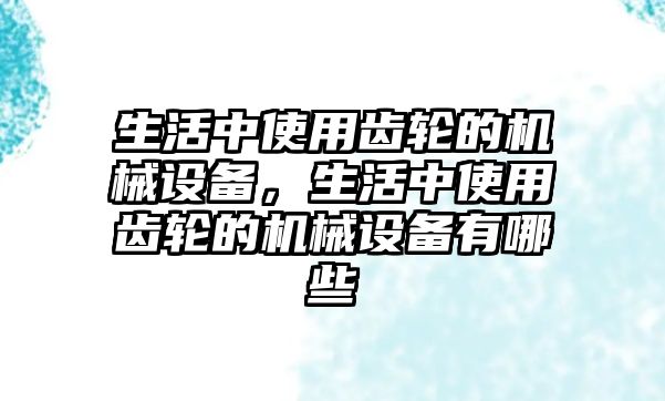 生活中使用齒輪的機械設(shè)備，生活中使用齒輪的機械設(shè)備有哪些