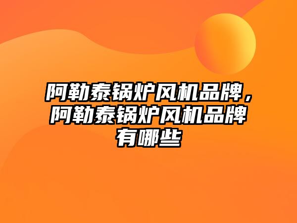 阿勒泰鍋爐風機品牌，阿勒泰鍋爐風機品牌有哪些