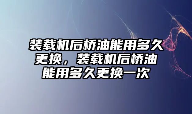 裝載機(jī)后橋油能用多久更換，裝載機(jī)后橋油能用多久更換一次