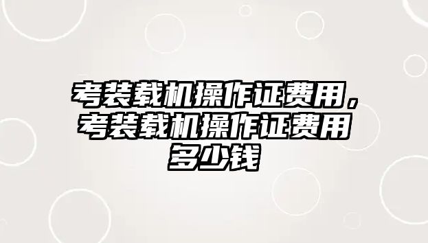 考裝載機(jī)操作證費(fèi)用，考裝載機(jī)操作證費(fèi)用多少錢