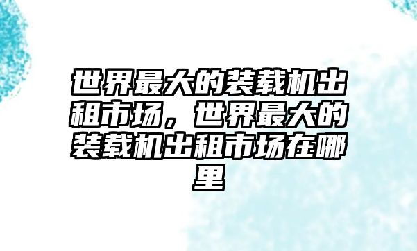 世界最大的裝載機(jī)出租市場(chǎng)，世界最大的裝載機(jī)出租市場(chǎng)在哪里