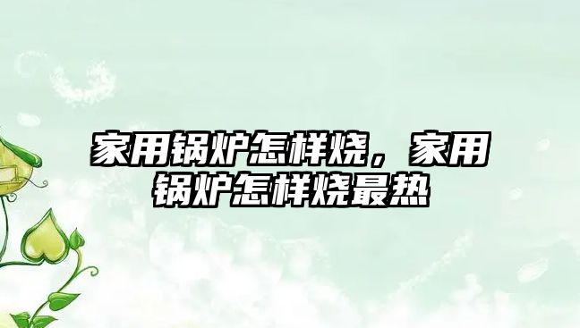 家用鍋爐怎樣燒，家用鍋爐怎樣燒最熱