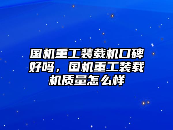 國(guó)機(jī)重工裝載機(jī)口碑好嗎，國(guó)機(jī)重工裝載機(jī)質(zhì)量怎么樣