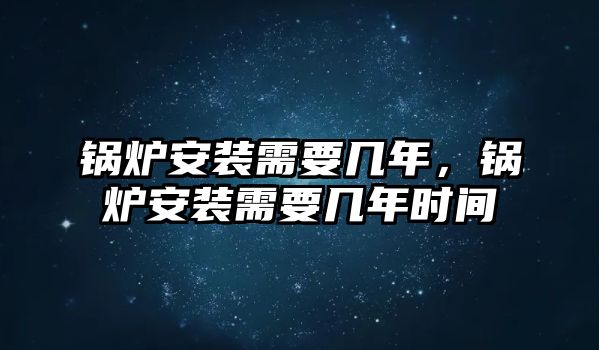 鍋爐安裝需要幾年，鍋爐安裝需要幾年時間