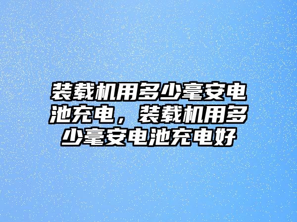 裝載機用多少毫安電池充電，裝載機用多少毫安電池充電好