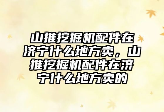 山推挖掘機配件在濟寧什么地方賣，山推挖掘機配件在濟寧什么地方賣的