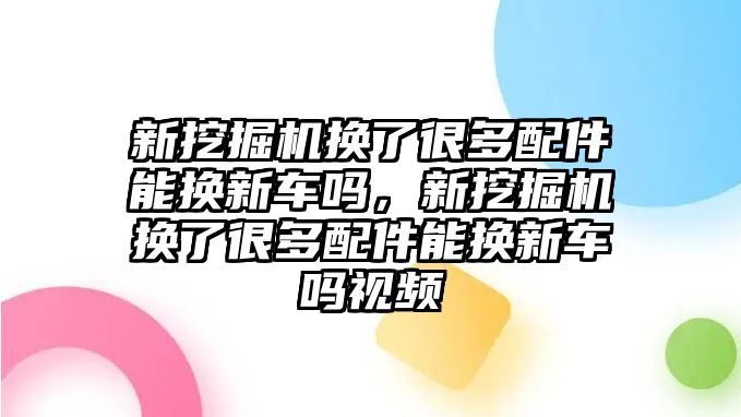 新挖掘機換了很多配件能換新車嗎，新挖掘機換了很多配件能換新車嗎視頻