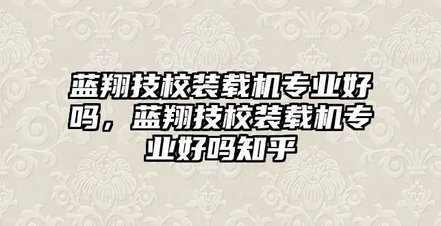 藍翔技校裝載機專業(yè)好嗎，藍翔技校裝載機專業(yè)好嗎知乎