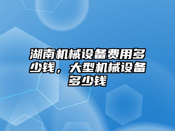 湖南機械設(shè)備費用多少錢，大型機械設(shè)備多少錢