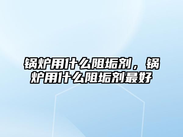 鍋爐用什么阻垢劑，鍋爐用什么阻垢劑最好