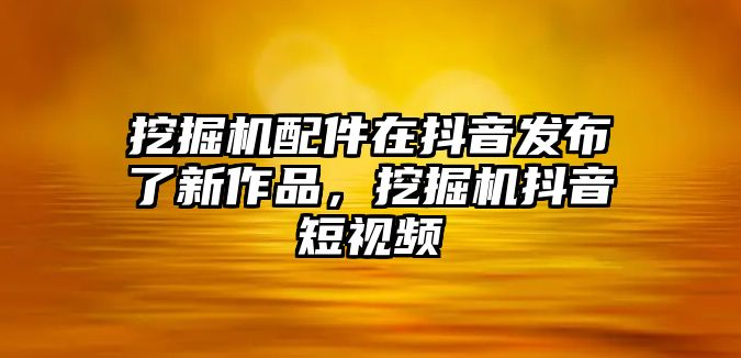 挖掘機配件在抖音發(fā)布了新作品，挖掘機抖音短視頻