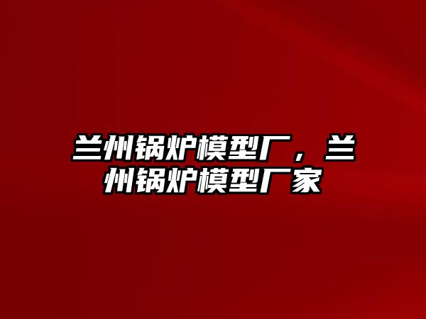 蘭州鍋爐模型廠，蘭州鍋爐模型廠家