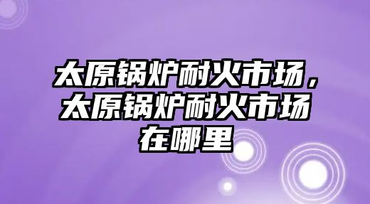 太原鍋爐耐火市場，太原鍋爐耐火市場在哪里