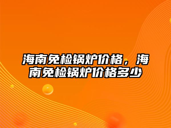 海南免檢鍋爐價格，海南免檢鍋爐價格多少